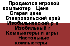 Продаются игровой компьютер › Цена ­ 30 000 › Старая цена ­ 70 000 - Ставропольский край, Изобильненский р-н, Изобильный г. Компьютеры и игры » Настольные компьютеры   